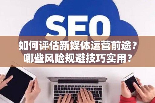 如何评估新媒体运营前途？哪些风险规避技巧实用？